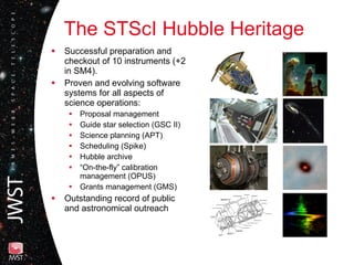 The STScI Hubble Heritage Successful preparation and checkout of 10 instruments (+2 in SM4). Proven and evolving software systems for all aspects of science operations: Proposal management Guide star selection (GSC II) Science planning (APT) Scheduling (Spike) Hubble archive “ On-the-fly” calibration management (OPUS) Grants management (GMS) Outstanding record of public and astronomical outreach 