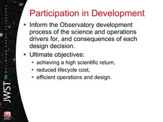 Participation in Development Inform the Observatory development process of the science and operations drivers for, and consequences of each design decision.  Ultimate objectives: achieving a high scientific return,  reduced lifecycle cost, efficient operations and design. 