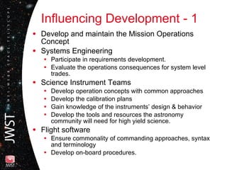 Influencing Development - 1 Develop and maintain the Mission Operations Concept Systems Engineering  Participate in requirements development. Evaluate the operations consequences for system level trades. Science Instrument Teams Develop operation concepts with common approaches Develop the calibration plans Gain knowledge of the instruments’ design & behavior Develop the tools and resources the astronomy community will need for high yield science. Flight software Ensure commonality of commanding approaches, syntax and terminology Develop on-board procedures. 