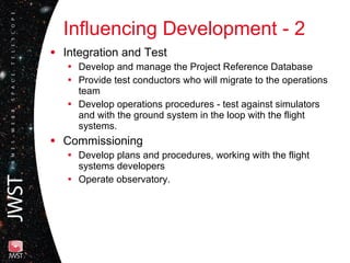 Influencing Development - 2 Integration and Test Develop and manage the Project Reference Database  Provide test conductors who will migrate to the operations team  Develop operations procedures - test against simulators and with the ground system in the loop with the flight systems. Commissioning Develop plans and procedures, working with the flight systems developers Operate observatory. 