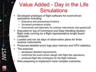 Value Added - Day in the Life Simulations Developed prototype of flight software for event-driven operations including:  Executive and processing functions On-board procedure scripts Commands and telemetry for science instruments and spacecraft Executed on top of Command and Data Handling System flight code running on a flight representative single board computer. Loaded and ran six days of observation plans for three science instruments. Produced detailed event logs plus memory and CPU statistics. The exercise:  developed detailed requirements, confirmed the event driven design with flight like operations,  produced flight like prototypes for the flight software. Now preparing to implement more complex scenarios. 