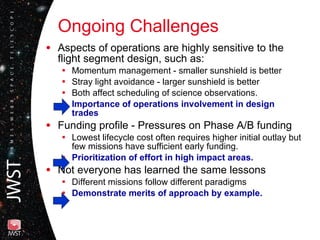 Ongoing Challenges Aspects of operations are highly sensitive to the flight segment design, such as: Momentum management - smaller sunshield is better Stray light avoidance - larger sunshield is better Both affect scheduling of science observations. Importance of operations involvement in design trades   Funding profile - Pressures on Phase A/B funding Lowest lifecycle cost often requires higher initial outlay but few missions have sufficient early funding. Prioritization of effort in high impact areas. Not everyone has learned the same lessons Different missions follow different paradigms Demonstrate merits of approach by example. 