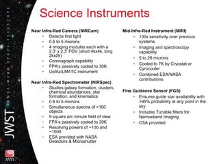 Science Instruments Mid-Infra-Red Instrument (MIRI) 100x sensitivity over previous systems Imaging and spectroscopy capability 5 to 28 microns Cooled to 7K by Cryostat or Cyrocooler Combined ESA/NASA contributions Fine Guidance Sensor (FGS) Ensures guide star availability with >95% probability at any point in the sky Includes Tunable filters for Narrowband Imaging  CSA provided Near Infra-Red Camera (NIRCam) Detects first light 0.6 to 5 microns 4 Imaging modules each with a 2.3’ x 2.3‘ FOV (short 4kx4k, long 2kx2k) Coronagraph capability FPA’s passively cooled to 30K UofAz/LMATC instrument Near Infra-Red Spectrometer (NIRSpec) Studies galaxy formation, clusters, chemical abundances, star formation, and kinematics 0.6 to 5 microns  Simultaneous spectra of >100 objects 9 square arc minute field of view FPA’s passively cooled to 30K Resolving powers of ~100 and ~1000. ESA provided with NASA Detectors & Microshutter 