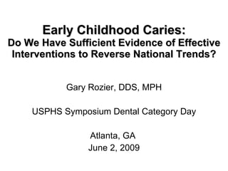 Early Childhood Caries: Do We Have Sufficient Evidence of Effective Interventions to Reverse National Trends? Gary Rozier, DDS, MPH USPHS Symposium Dental Category Day Atlanta, GA  June 2, 2009 