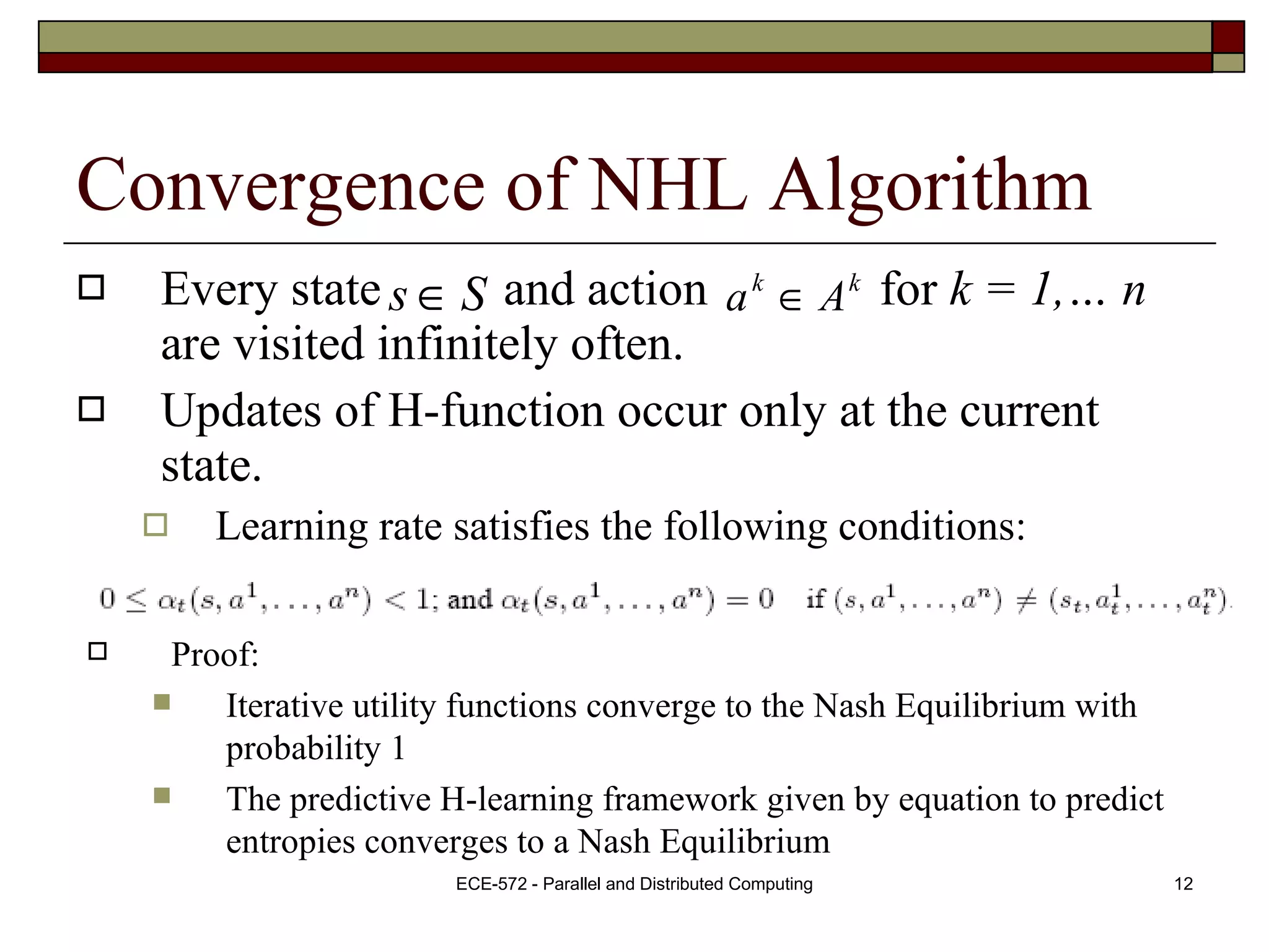 Convergence of NHL Algorithm Every state  and action  for  k = 1,… n  are visited infinitely often. Updates of H-function occur only at the current state. Learning rate satisfies the following conditions: Proof:  Iterative utility functions converge to the Nash Equilibrium with probability 1 The predictive H-learning framework given by equation to predict entropies converges to a Nash Equilibrium  