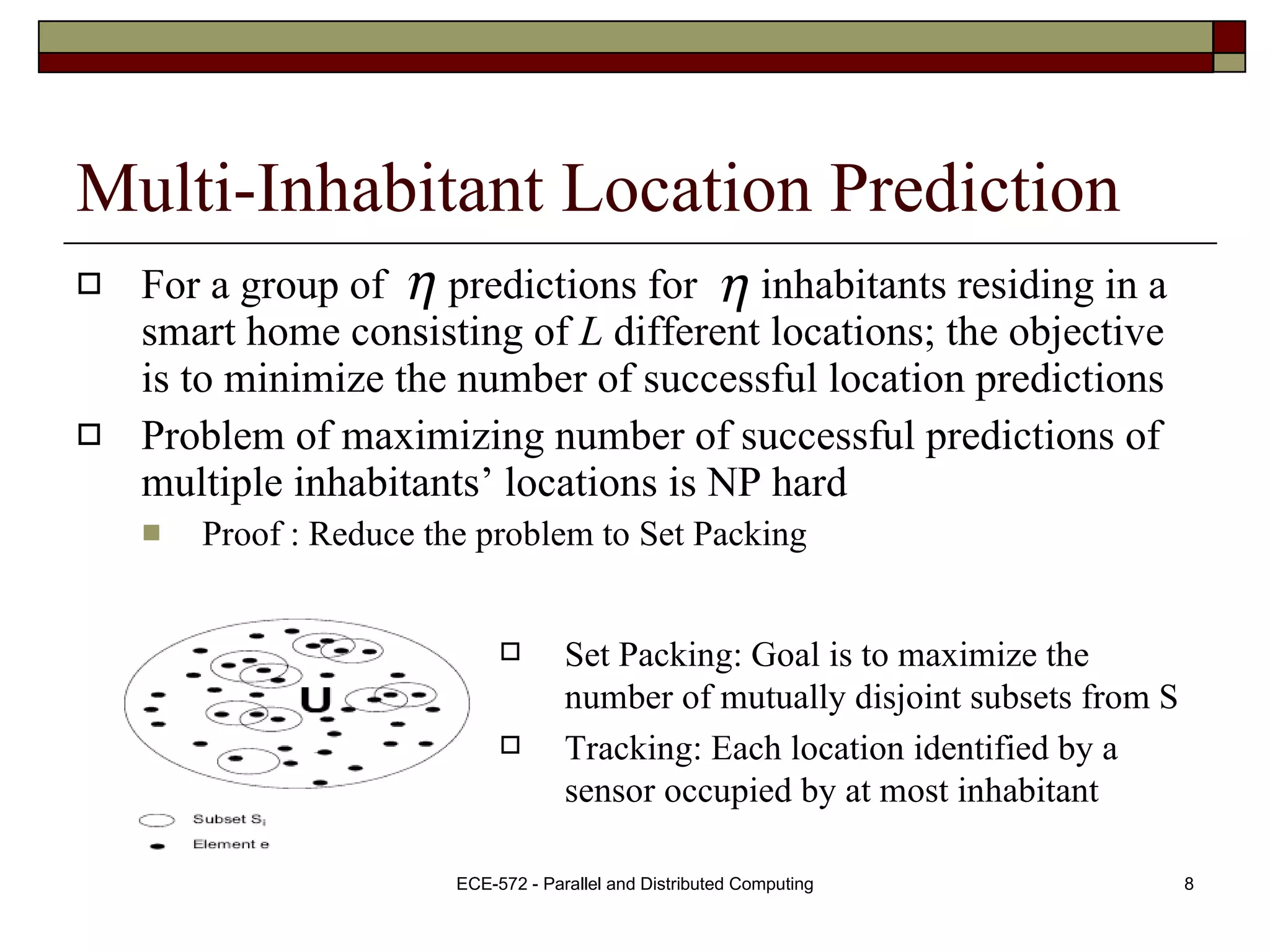 Multi-Inhabitant Location Prediction For a group of  predictions for  inhabitants residing in a smart home consisting of  L  different locations; the objective is to minimize the number of successful location predictions Problem of maximizing number of successful predictions of multiple inhabitants’ locations is NP hard Proof : Reduce the problem to Set Packing Set Packing: Goal is to maximize the number of mutually disjoint subsets from S Tracking: Each location identified by a sensor occupied by at most inhabitant  