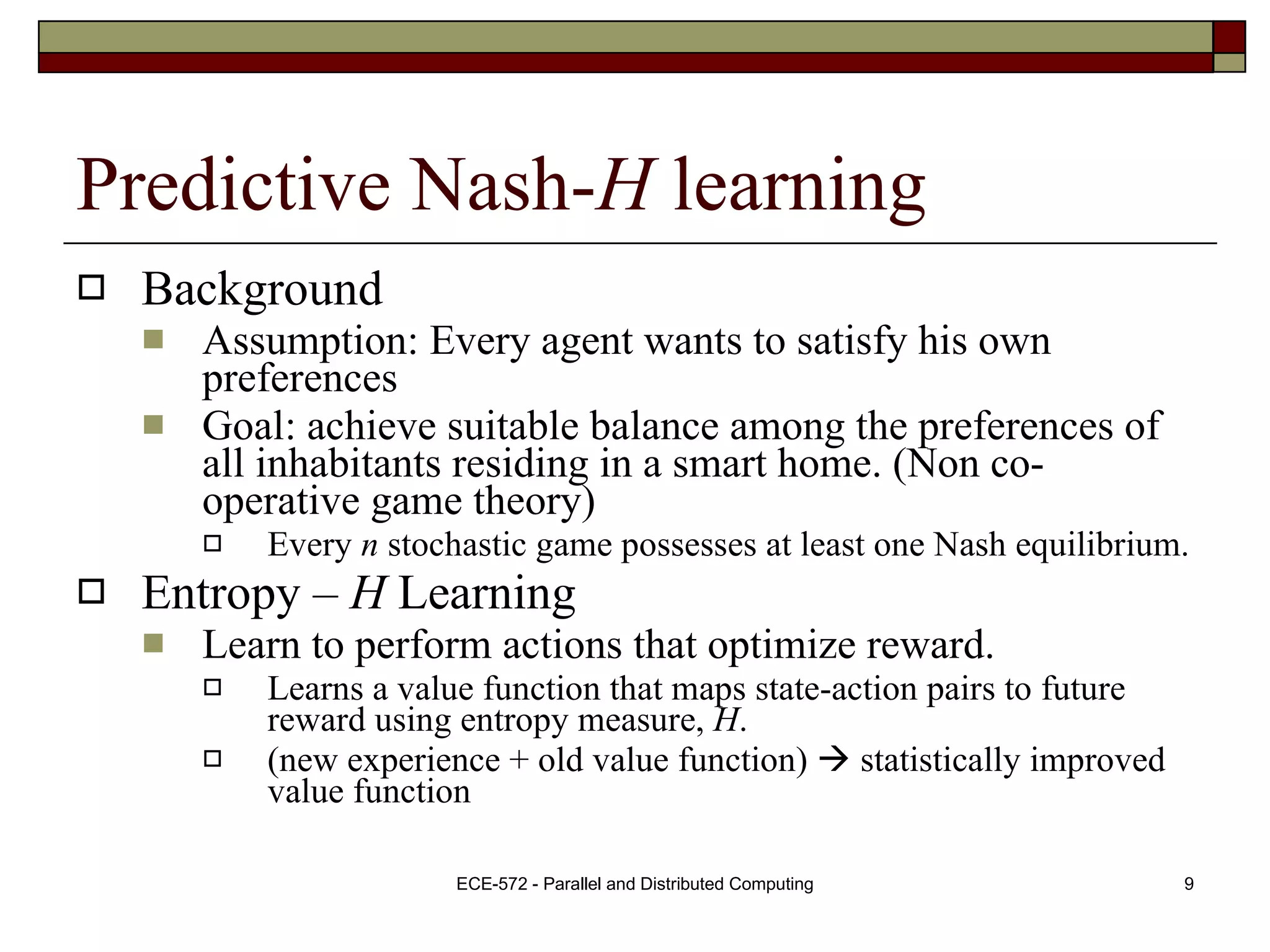 Predictive Nash- H  learning Background Assumption: Every agent wants to satisfy his own preferences Goal: achieve suitable balance among the preferences of all inhabitants residing in a smart home. (Non co-operative game theory) Every  n  stochastic game possesses at least one Nash equilibrium. Entropy –  H  Learning Learn to perform actions that optimize reward. Learns a value function that maps state-action pairs to future reward using entropy measure,  H . (new experience + old value function)    statistically improved value function 