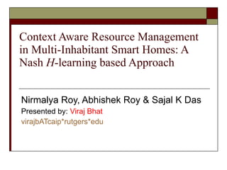 Context Aware Resource Management in Multi-Inhabitant Smart Homes: A Nash  H -learning based Approach Nirmalya Roy, Abhishek Roy & Sajal K Das Presented by:  Viraj Bhat  virajbATcaip * rutgers * edu 