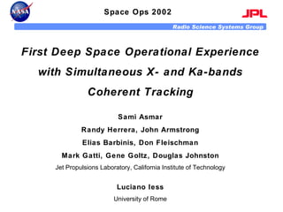 Space Ops 2002 First Deep Space Operational Experience with Simultaneous X- and Ka-bands Coherent Tracking Sami Asmar Randy Herrera, John Armstrong Elias Barbinis, Don Fleischman Mark Gatti, Gene Goltz, Douglas Johnston Jet Propulsions Laboratory, California Institute of Technology Luciano Iess University of Rome 