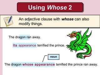 Using Whose 2
Using Whose 2
An adjective clause with whose can also
modify things.
The dragon ran away.
Its appearance terrified the prince.
noun

The dragon whose appearance terrified the prince ran away.

 