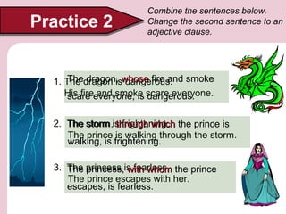 Practice 2

Combine the sentences below.
Change the second sentence to an
adjective clause.

The dragon, dangerous.
1. The dragon iswhose fire and smoke
His fireeveryone, is scare everyone.
scare and smoke dangerous.
2. The storm is frightening. the prince is
storm, through which
The prince is walking through the storm.
walking, is frightening.
3. The princess is fearless. the prince
princess, with whom
The prince escapes with her.
escapes, is fearless.

 