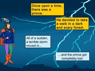 Once upon a time,
there was a
prince.
He decided to take
a walk in a dark
and scary forest.
All of a sudden,
a terrible storm
moved in…
…and the prince got
completely lost.

 