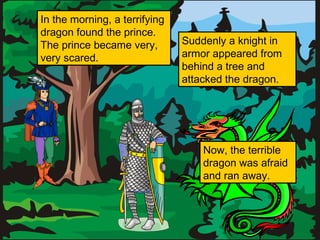 In the morning, a terrifying
dragon found the prince.
The prince became very,
very scared.

Suddenly a knight in
armor appeared from
behind a tree and
attacked the dragon.

Now, the terrible
dragon was afraid
and ran away.

 