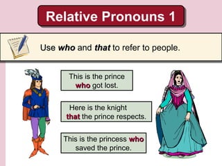 Relative Pronouns 1
Relative Pronouns 1
Use who and that to refer to people.
This is the prince
who got lost.
Here is the knight
that the prince respects.
This is the princess who
saved the prince.

 