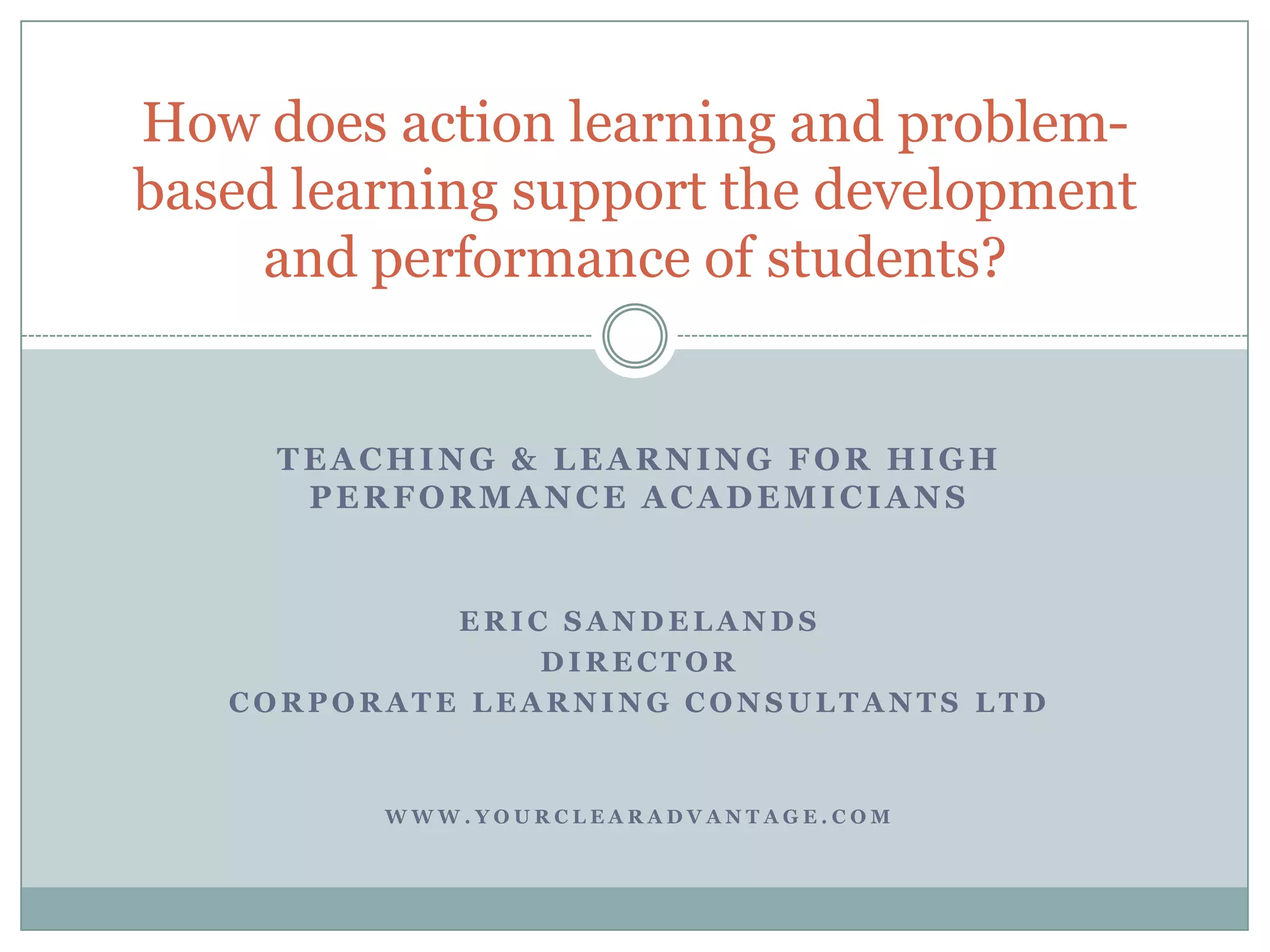 Teaching & Learning for high performance academiciansEric SandelandsDirectorCorporate learning consultants ltdwww.yourclearadvantage.comHow does action learning and problem-based learning support the development and performance of students?