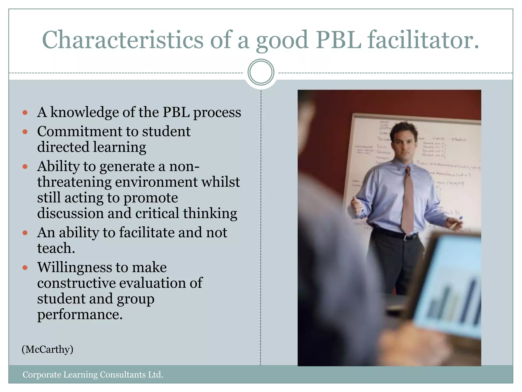 What is problem-based learning?In problem-based learning (PBL), small groups of students are presented with contextual situations and asked to define the problem, decide what skills and resources are necessary to investigate the problem and then pose possible solutions.	(Duch, Groh & Allen, 2001) PBL courses start with the problems rather than with exposition of disciplinary knowledge.  Students acquire knowledge skills and understanding through a staged sequence of problems presented in sequence.(McCarthy)Corporate Learning Consultants Ltd.