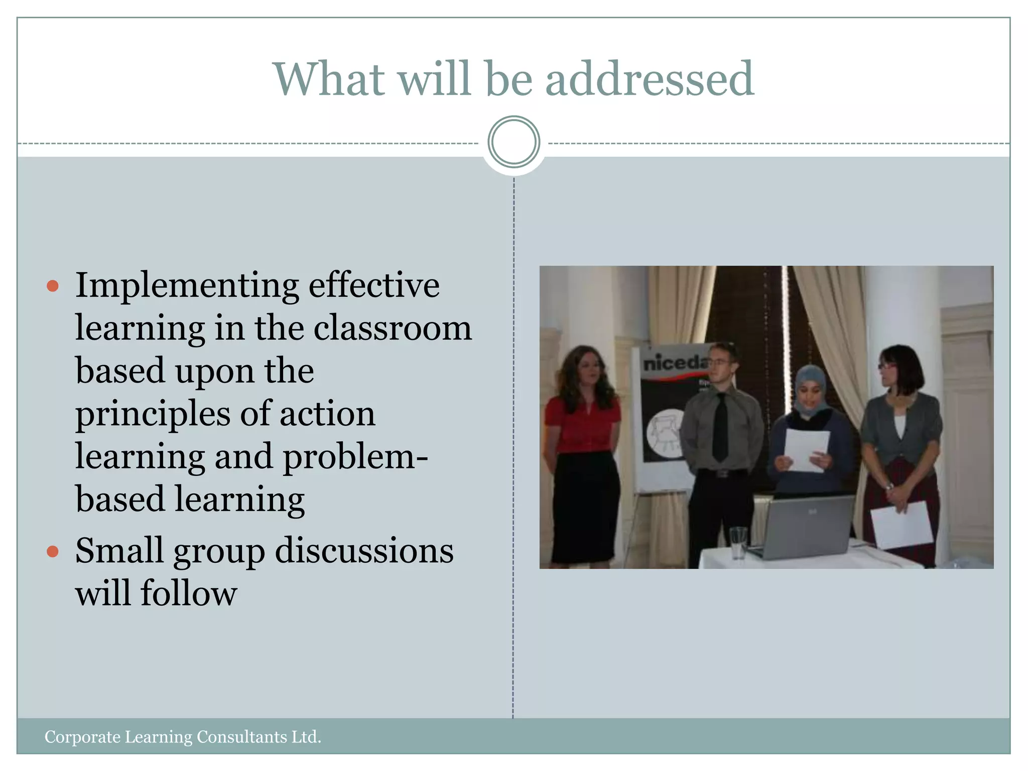 What will be addressedImplementing effective learning in the classroom based upon the principles of action learning and problem-based learningSmall group discussions will followCorporate Learning Consultants Ltd.