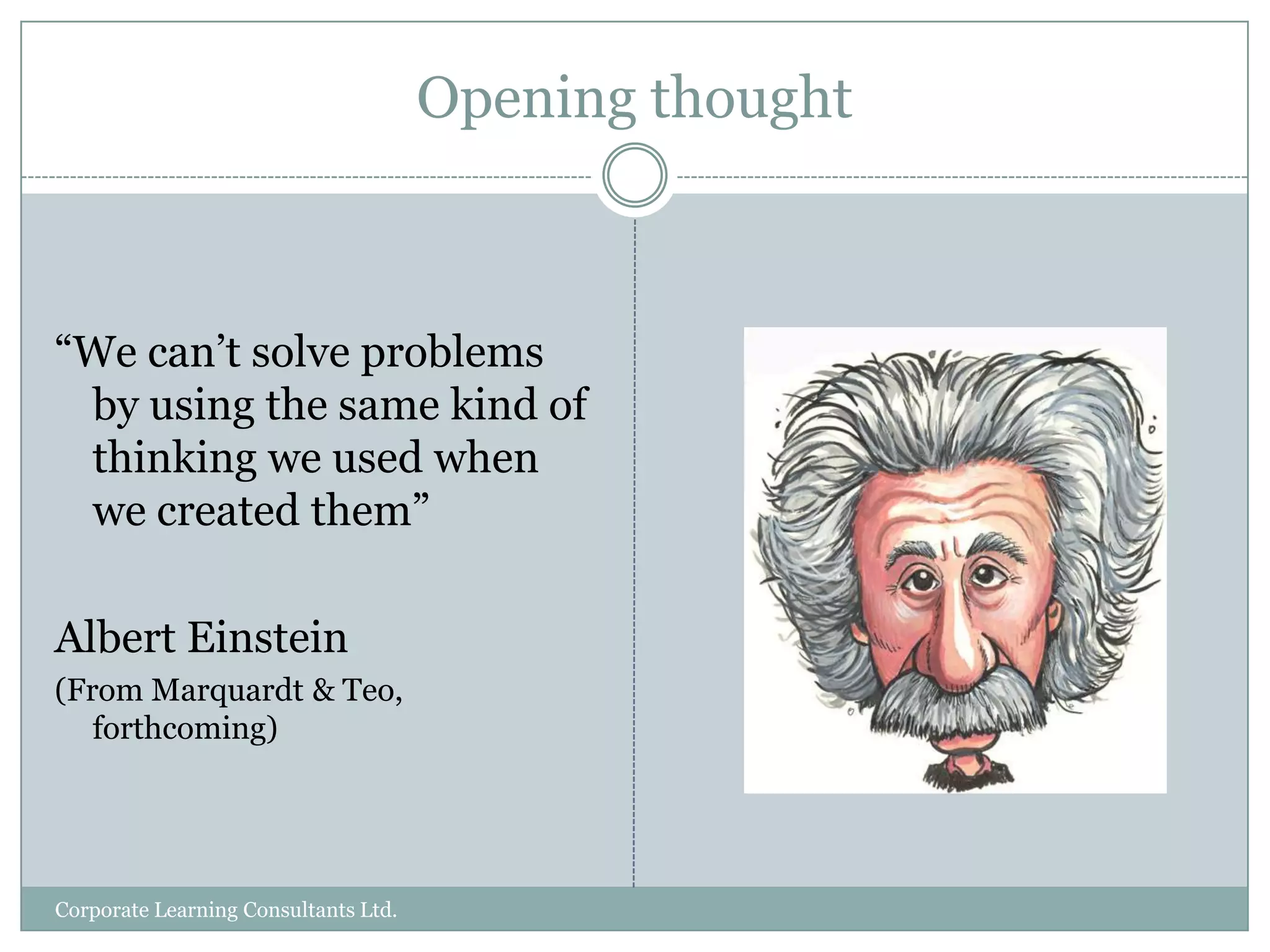 Opening thought“We can’t solve problems by using the same kind of thinking we used when we created them”Albert Einstein(From Marquardt & Teo, forthcoming)Corporate Learning Consultants Ltd.