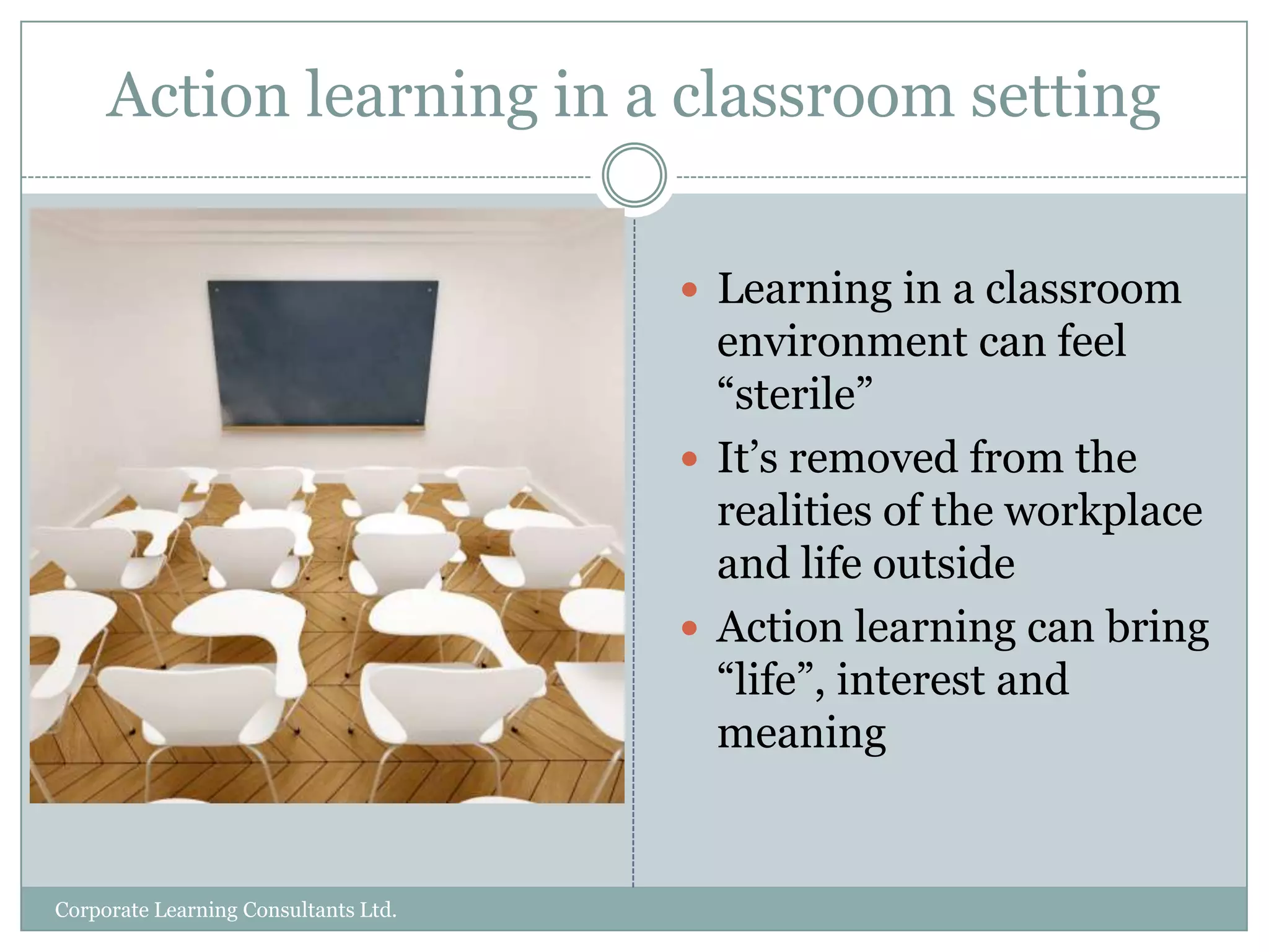 Action learning in a classroom settingLearning in a classroom environment can feel “sterile”It’s removed from the realities of the workplace and life outsideAction learning can bring “life”, interest and meaningCorporate Learning Consultants Ltd.