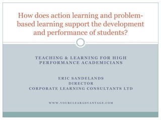 Teaching & Learning for high performance academicians Eric Sandelands Director Corporate learning consultants ltd www.yourclearadvantage.com How does action learning and problem-based learning support the development and performance of students? 