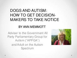 BY ANN MEMMOTT
Adviser to the Government All
Party Parliamentary Group for
Autism (“APPGA”)
and Adult on the Autism
Spectrum
DOGS AND AUTISM:
HOW TO GET DECISION-
MAKERS TO TAKE NOTICE
 