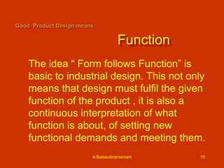Good Product Design means

Function
The idea “ Form follows Function” is
basic to industrial design. This not only
means that design must fulfil the given
function of the product , it is also a
continuous interpretation of what
function is about, of setting new
functional demands and meeting them.
A Balasubramaniam

10

 