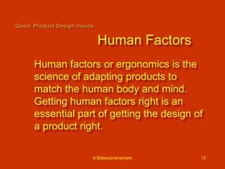 Good Product Design means

Human Factors
Human factors or ergonomics is the
science of adapting products to
match the human body and mind.
Getting human factors right is an
essential part of getting the design of
a product right.
A Balasubramaniam

13

 