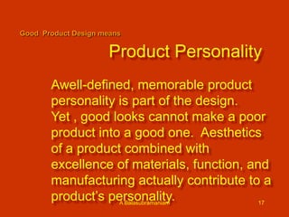 Good Product Design means

Product Personality
Awell-defined, memorable product
personality is part of the design.
Yet , good looks cannot make a poor
product into a good one. Aesthetics
of a product combined with
excellence of materials, function, and
manufacturing actually contribute to a
product’s personality.
A Balasubramaniam
17

 
