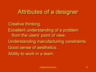 Attributes of a designer
Creative thinking.
Excellent understanding of a problem
from the users’ point of view.
Understanding manufacturing constraints.
Good sense of aesthetics.
Ability to work in a team.
A Balasubramaniam

19

 