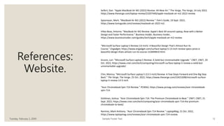 References:
Website.
Tuesday, February 2, 20XX Sample Footer Text 12
Seifert, Dan. “Apple MacBook Air M2 (2022) Review: All-New Air.” The Verge, The Verge, 14 July 2022,
https://www.theverge.com/laptop-review/23207440/apple-macbook-air-m2-2022-review.
Spoonauer, Mark. “MacBook Air M2 (2022) Review.” Tom's Guide, 19 Sept. 2022,
https://www.tomsguide.com/reviews/macbook-air-2022-m2.
Villas-Boas, Antonio. “MacBook Air M2 Review: Apple's Best All-around Laptop, Now with a Better
Design and Faster Performance.” Business Insider, Business Insider,
https://www.businessinsider.com/guides/tech/apple-macbook-air-m2-review.
“Microsoft Surface Laptop 5 Review (13-Inch): A Beautiful Design That's Almost Run Its
Course.” Engadget, https://www.engadget.com/surface-laptop-5-13-inch-review-specs-price-a-
beautiful-design-thats-almost-run-its-course-153049819.html.
Grunin, Lori. “Microsoft Surface Laptop 5 Review: A Solid but Unremarkable Upgrade.” CNET, CNET, 29
Oct. 2022, https://www.cnet.com/tech/computing/microsoft-surface-laptop-5-review-a-solid-but-
unremarkable-upgrade/.
Chin, Monica. “Microsoft Surface Laptop 5 (13.5-Inch) Review: A Few Steps Forward and One Big Step
Back.” The Verge, The Verge, 25 Oct. 2022, https://www.theverge.com/23421698/microsoft-surface-
laptop-5-review-13-5-inch.
“Acer Chromebook Spin 714 Review.” PCMAG, https://www.pcmag.com/reviews/acer-chromebook-
spin-714.
Goldman, Joshua. “Acer Chromebook Spin 714: The Premium Chromebook to Beat.” CNET, CNET, 21
Sept. 2022, https://www.cnet.com/tech/computing/acer-chromebook-spin-714-the-premium-
chromebook-to-beat/.
Ramirez, Mark Anthony. “Acer Chromebook Spin 714 Review.” LaptopMag, 21 Oct. 2022,
https://www.laptopmag.com/reviews/acer-chromebook-spin-714-review.
 