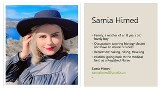 Samia Himed
◦ Family: a mother of an 8 years old
lovely boy
◦ Occupation: tutoring biology classes
and have an online business
◦ Recreation: baking, hiking, traveling
◦ Mission: going back to the medical
field as a Registred Nurse
Samia Himed
samiahimed@gmail.com
◦
 