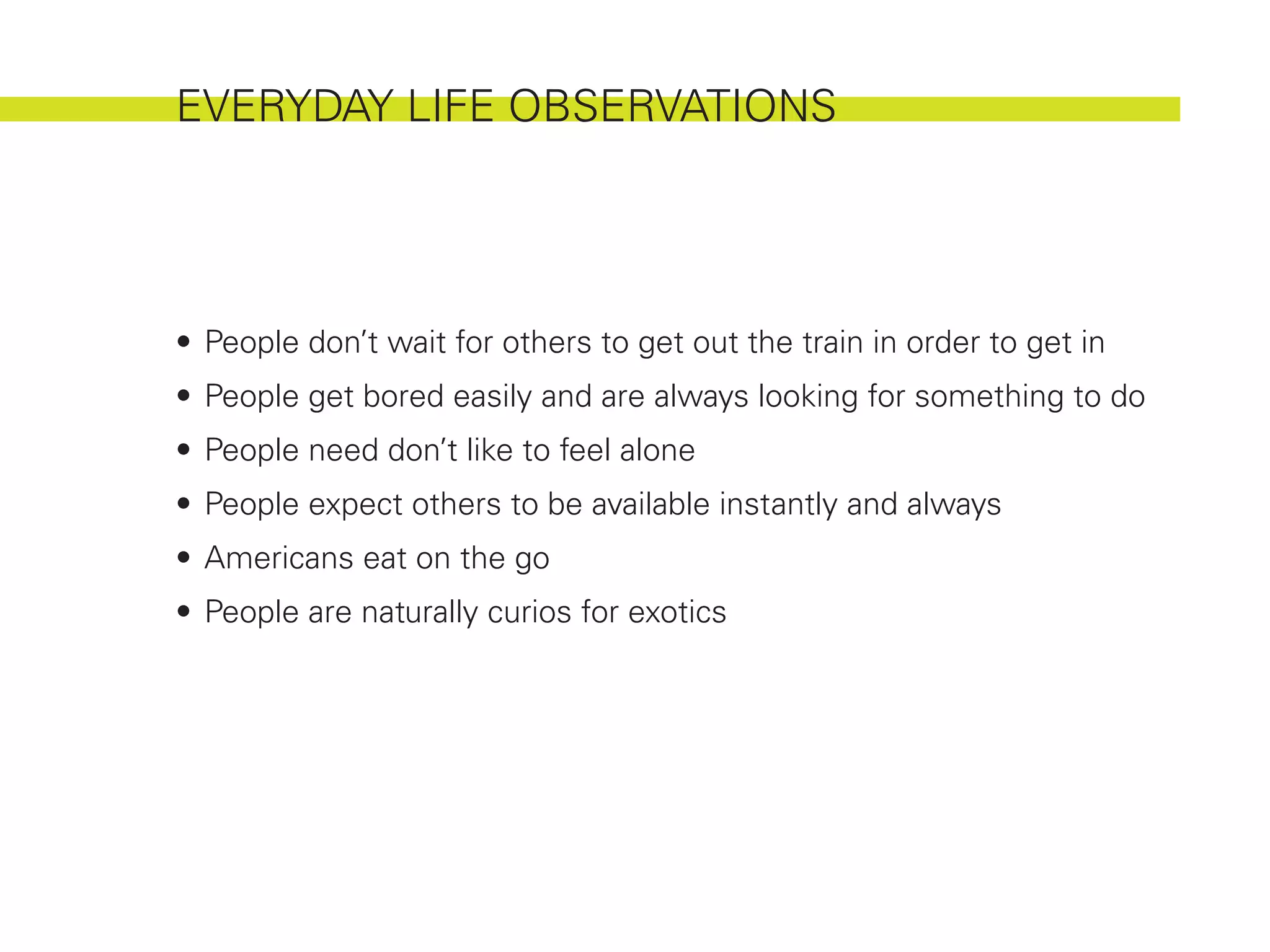 EVERYDAY LIFE OBSERVATIONS




•	 People don’t wait for others to get out the train in order to get in
•	 People get bored easily and are always looking for something to do
•	 People need don’t like to feel alone
•	 People expect others to be available instantly and always
•	 Americans eat on the go
•	 People are naturally curios for exotics
 