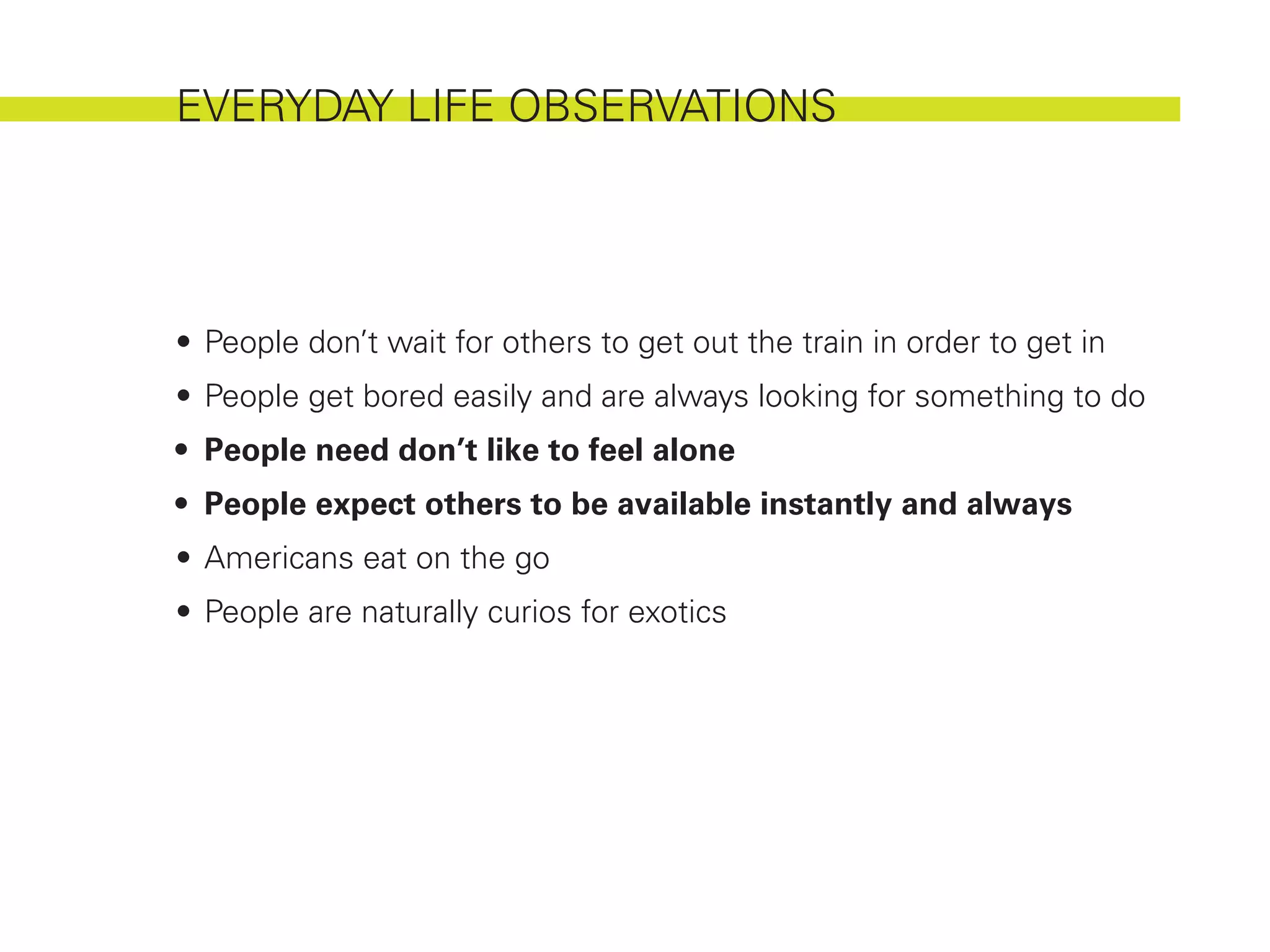 EVERYDAY LIFE OBSERVATIONS




•	 People don’t wait for others to get out the train in order to get in
•	 People get bored easily and are always looking for something to do
•	 People need don’t like to feel alone
•	 People expect others to be available instantly and always
•	 Americans eat on the go
•	 People are naturally curios for exotics
 
