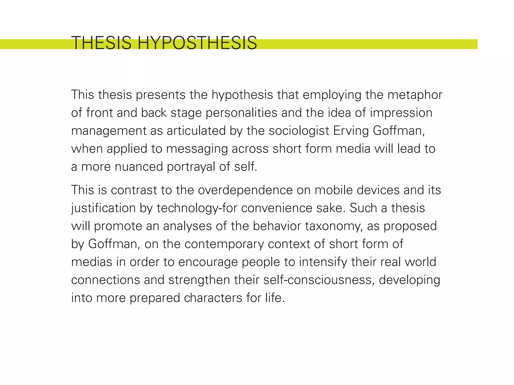 THESIS HYPOSTHESIS

This thesis presents the hypothesis that employing the metaphor
of front and back stage personalities and the idea of impression
management as articulated by the sociologist Erving Goffman,
when applied to messaging across short form media will lead to
a more nuanced portrayal of self.
This is contrast to the overdependence on mobile devices and its
justification by technology-for convenience sake. Such a thesis
will promote an analyses of the behavior taxonomy, as proposed
by Goffman, on the contemporary context of short form of
medias in order to encourage people to intensify their real world
connections and strengthen their self-consciousness, developing
into more prepared characters for life.
 