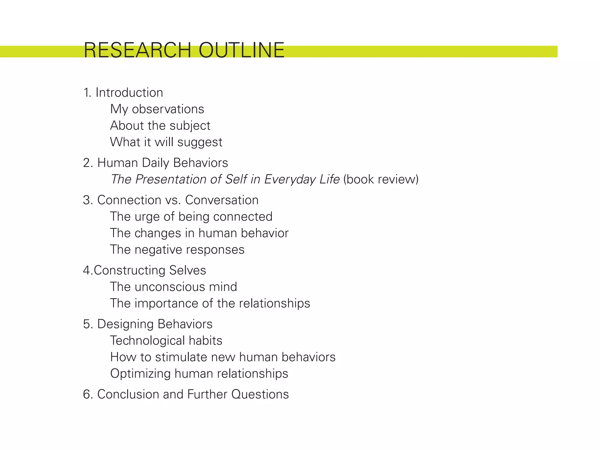 RESEARCH OUTLINE
1. Introduction
	     My observations
	     About the subject
	     What it will suggest
2. Human Daily Behaviors
	    The Presentation of Self in Everyday Life (book review)
3. Connection vs. Conversation
	    The urge of being connected
	    The changes in human behavior
	    The negative responses
4.Constructing Selves
	   The unconscious mind
	   The importance of the relationships
5. Designing Behaviors
	    Technological habits
	    How to stimulate new human behaviors
	    Optimizing human relationships
6. Conclusion and Further Questions
 