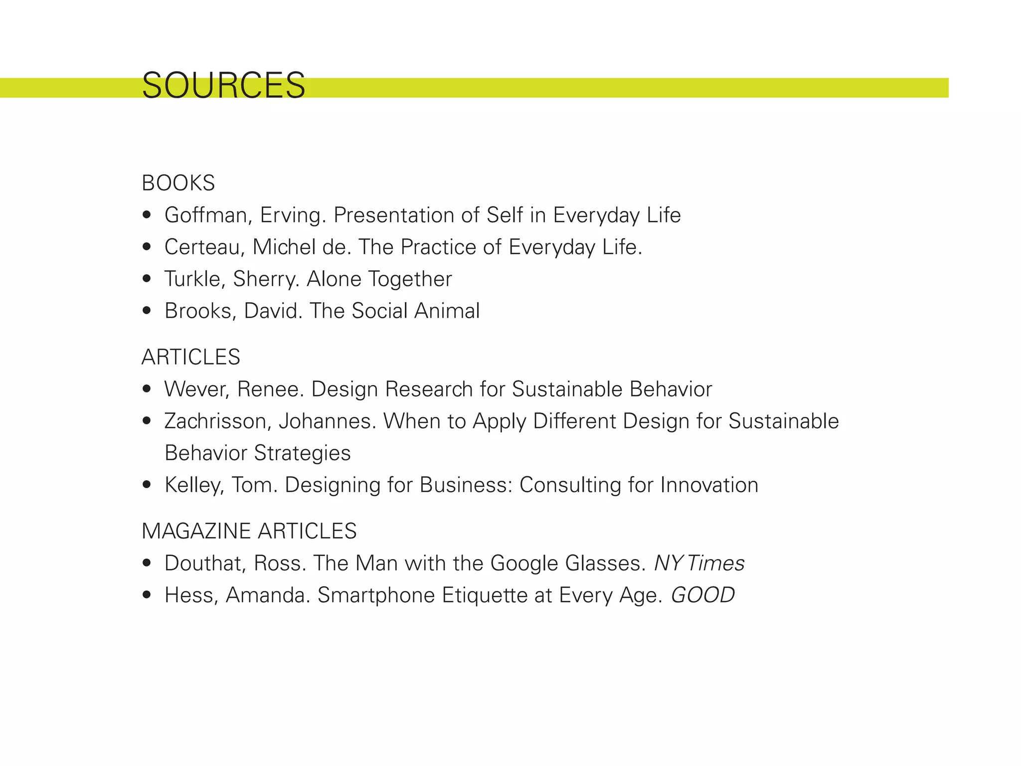 SOURCES

BOOKS
•	 Goffman, Erving. Presentation of Self in Everyday Life
•	 Certeau, Michel de. The Practice of Everyday Life.
•	 Turkle, Sherry. Alone Together
•	 Brooks, David. The Social Animal

ARTICLES
•	 Wever, Renee. Design Research for Sustainable Behavior
•	 Zachrisson, Johannes. When to Apply Different Design for Sustainable
   Behavior Strategies
•	 Kelley, Tom. Designing for Business: Consulting for Innovation

MAGAZINE ARTICLES
•	 Douthat, Ross. The Man with the Google Glasses. NY Times
•	 Hess, Amanda. Smartphone Etiquette at Every Age. GOOD
 