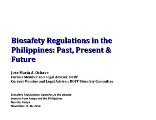 Biosafety Regulations: Opening Up the Debate Lessons from Kenya and the Philippines Nairobi, Kenya November 15-16, 2010 Biosafety Regulations in the Philippines: Past, Present & Future Jose Maria A. Ochave Former Member and Legal Adviser, NCBP  Current Member and Legal Adviser, DOST Biosafety Committee 