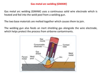 Gas metal arc welding (GMAW)
Gas metal arc welding (GMAW) uses a continuous solid wire electrode which is
heated and fed into the weld pool from a welding gun.
The two base materials are melted together which causes them to join.
The welding gun also feeds an inert shielding gas alongside the wire electrode,
which helps protect the process from airborne contaminants.
 