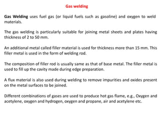 Gas welding
The gas welding is particularly suitable for joining metal sheets and plates having
thickness of 2 to 50 mm.
An additional metal called filler material is used for thickness more than 15 mm. This
filler metal is used in the form of welding rod.
The composition of filler rod is usually same as that of base metal. The filler metal is
used to fill up the cavity made during edge preparation.
A flux material is also used during welding to remove impurities and oxides present
on the metal surfaces to be joined.
Different combinations of gases are used to produce hot gas flame, e.g., Oxygen and
acetylene, oxygen and hydrogen, oxygen and propane, air and acetylene etc.
Gas Welding uses fuel gas (or liquid fuels such as gasoline) and oxygen to weld
materials.
 