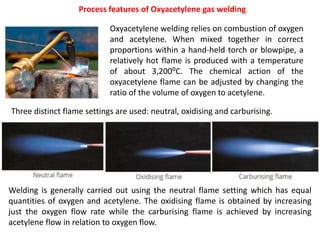 Process features of Oxyacetylene gas welding
Oxyacetylene welding relies on combustion of oxygen
and acetylene. When mixed together in correct
proportions within a hand-held torch or blowpipe, a
relatively hot flame is produced with a temperature
of about 3,200⁰C. The chemical action of the
oxyacetylene flame can be adjusted by changing the
ratio of the volume of oxygen to acetylene.
Three distinct flame settings are used: neutral, oxidising and carburising.
Welding is generally carried out using the neutral flame setting which has equal
quantities of oxygen and acetylene. The oxidising flame is obtained by increasing
just the oxygen flow rate while the carburising flame is achieved by increasing
acetylene flow in relation to oxygen flow.
 