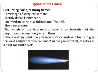 Carburizing flame/reducing flame:
-Percentage of acetylene is more.
-Sharply defined inner cone.
-Intermediate cone of whitish colour (feather).
-Bluish outer cone.
-The length of the intermediate cone is an indication of the
proportion of excess acetylene in flame.
- While welding steel, the presence of more acetylene tends to give
the weld a higher carbon content than the parent metal, resulting in
a hard and brittle weld.
Types of the Flame
 