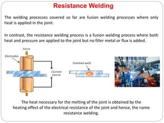 Resistance Welding
The welding processes covered so far are fusion welding processes where only
heat is applied in the joint.
In contrast, the resistance welding process is a fusion welding process where both
heat and pressure are applied to the joint but no filler metal or flux is added.
The heat necessary for the melting of the joint is obtained by the
heating effect of the electrical resistance of the joint and hence, the name
resistance welding.
 