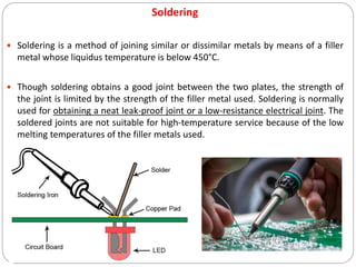 Soldering
 Soldering is a method of joining similar or dissimilar metals by means of a filler
metal whose liquidus temperature is below 450°C.
 Though soldering obtains a good joint between the two plates, the strength of
the joint is limited by the strength of the filler metal used. Soldering is normally
used for obtaining a neat leak-proof joint or a low-resistance electrical joint. The
soldered joints are not suitable for high-temperature service because of the low
melting temperatures of the filler metals used.
 