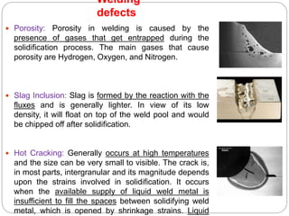  Porosity: Porosity in welding is caused by the
presence of gases that get entrapped during the
solidification process. The main gases that cause
porosity are Hydrogen, Oxygen, and Nitrogen.
 Slag Inclusion: Slag is formed by the reaction with the
fluxes and is generally lighter. In view of its low
density, it will float on top of the weld pool and would
be chipped off after solidification.
 Hot Cracking: Generally occurs at high temperatures
and the size can be very small to visible. The crack is,
in most parts, intergranular and its magnitude depends
upon the strains involved in solidification. It occurs
when the available supply of liquid weld metal is
insufficient to fill the spaces between solidifying weld
metal, which is opened by shrinkage strains. Liquid
Welding
defects
 