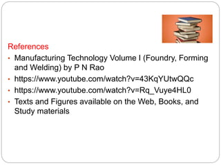 References
• Manufacturing Technology Volume I (Foundry, Forming
and Welding) by P N Rao
• https://www.youtube.com/watch?v=43KqYUtwQQc
• https://www.youtube.com/watch?v=Rq_Vuye4HL0
• Texts and Figures available on the Web, Books, and
Study materials
 