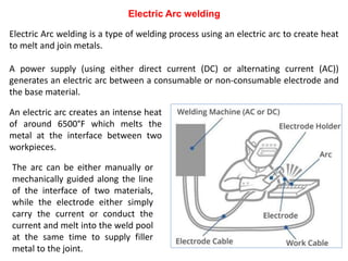 Electric Arc welding
Electric Arc welding is a type of welding process using an electric arc to create heat
to melt and join metals.
A power supply (using either direct current (DC) or alternating current (AC))
generates an electric arc between a consumable or non-consumable electrode and
the base material.
An electric arc creates an intense heat
of around 6500°F which melts the
metal at the interface between two
workpieces.
The arc can be either manually or
mechanically guided along the line
of the interface of two materials,
while the electrode either simply
carry the current or conduct the
current and melt into the weld pool
at the same time to supply filler
metal to the joint.
 