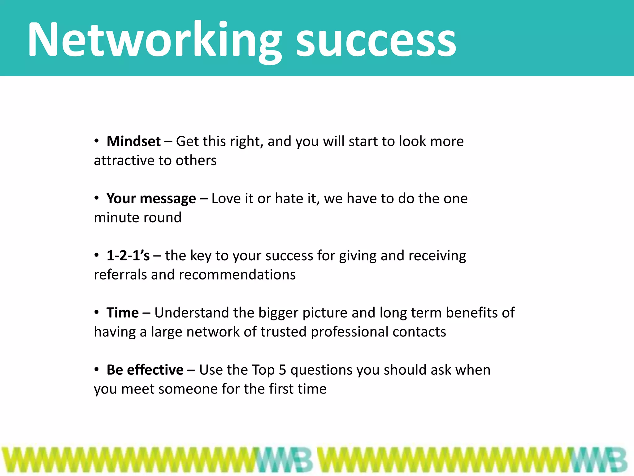 Networking success
• Mindset – Get this right, and you will start to look more
attractive to others
• Your message – Love it or hate it, we have to do the one
minute round
• 1-2-1’s – the key to your success for giving and receiving
referrals and recommendations
• Time – Understand the bigger picture and long term benefits of
having a large network of trusted professional contacts
• Be effective – Use the Top 5 questions you should ask when
you meet someone for the first time
 