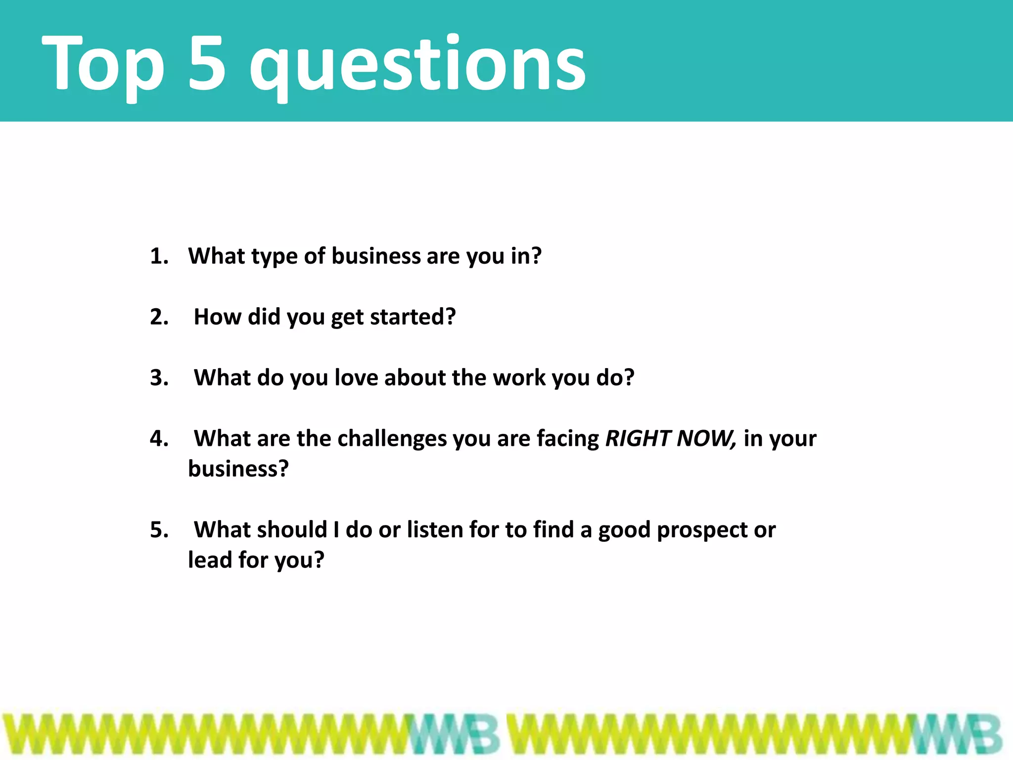 Top 5 questions
1. What type of business are you in?
2. How did you get started?
3. What do you love about the work you do?
4. What are the challenges you are facing RIGHT NOW, in your
business?
5. What should I do or listen for to find a good prospect or
lead for you?
 