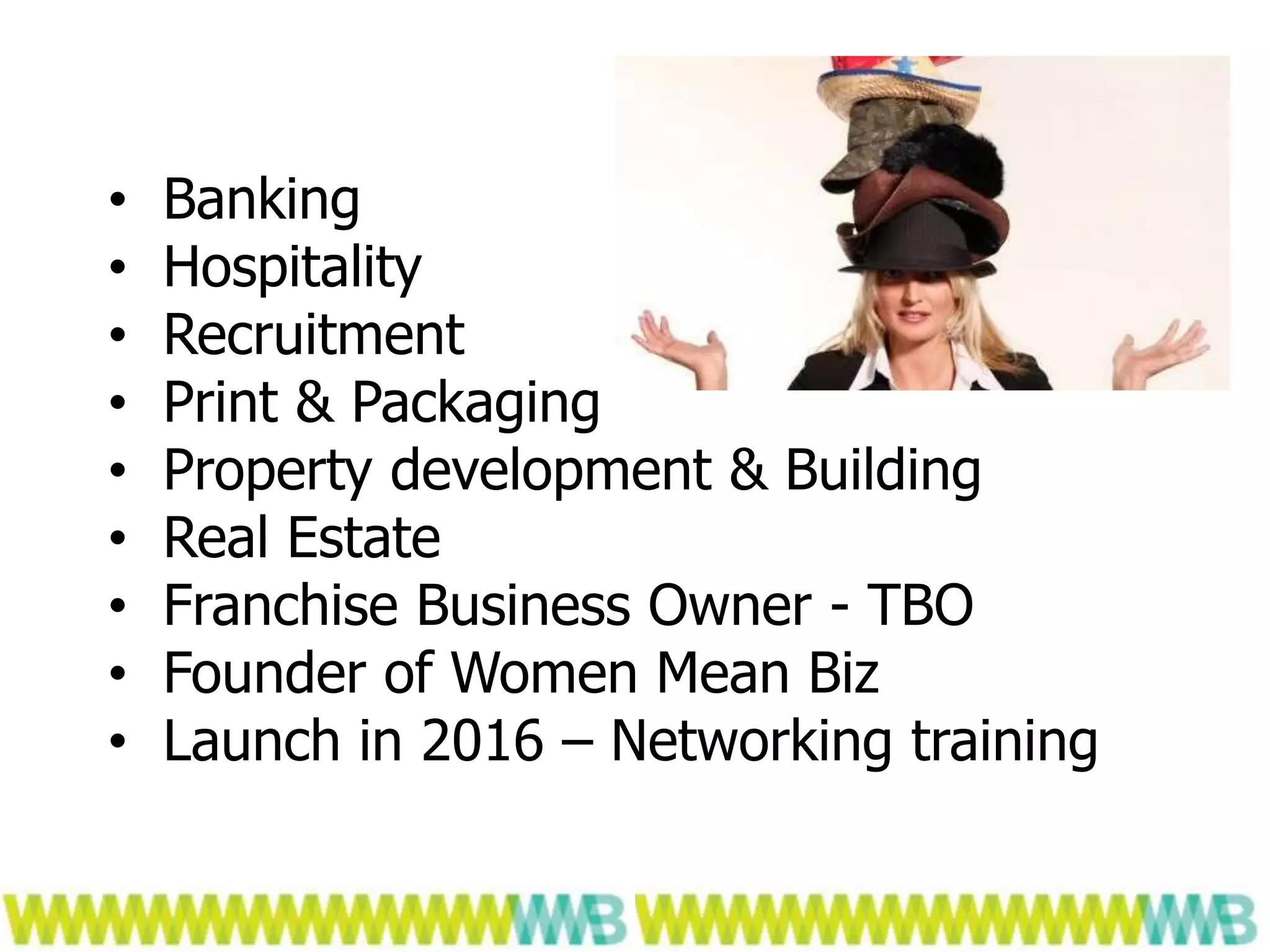 ...
• Banking
• Hospitality
• Recruitment
• Print & Packaging
• Property development & Building
• Real Estate
• Franchise Business Owner - TBO
• Founder of Women Mean Biz
• Launch in 2016 – Networking training
 
