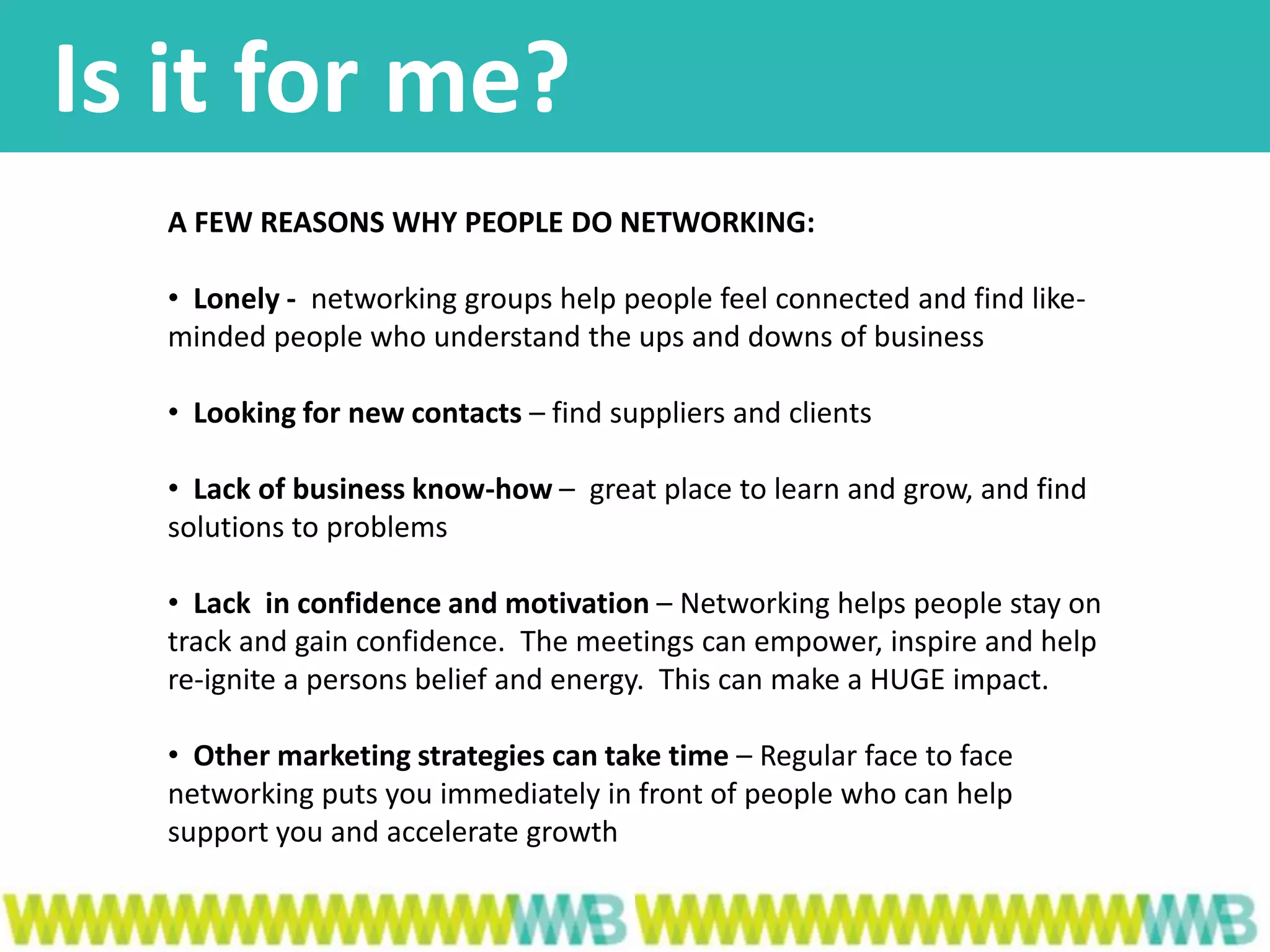 Is it for me?
A FEW REASONS WHY PEOPLE DO NETWORKING:
• Lonely - networking groups help people feel connected and find like-
minded people who understand the ups and downs of business
• Looking for new contacts – find suppliers and clients
• Lack of business know-how – great place to learn and grow, and find
solutions to problems
• Lack in confidence and motivation – Networking helps people stay on
track and gain confidence. The meetings can empower, inspire and help
re-ignite a persons belief and energy. This can make a HUGE impact.
• Other marketing strategies can take time – Regular face to face
networking puts you immediately in front of people who can help
support you and accelerate growth
 